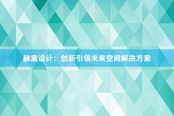 赫宸设计：创新引领未来空间解决方案